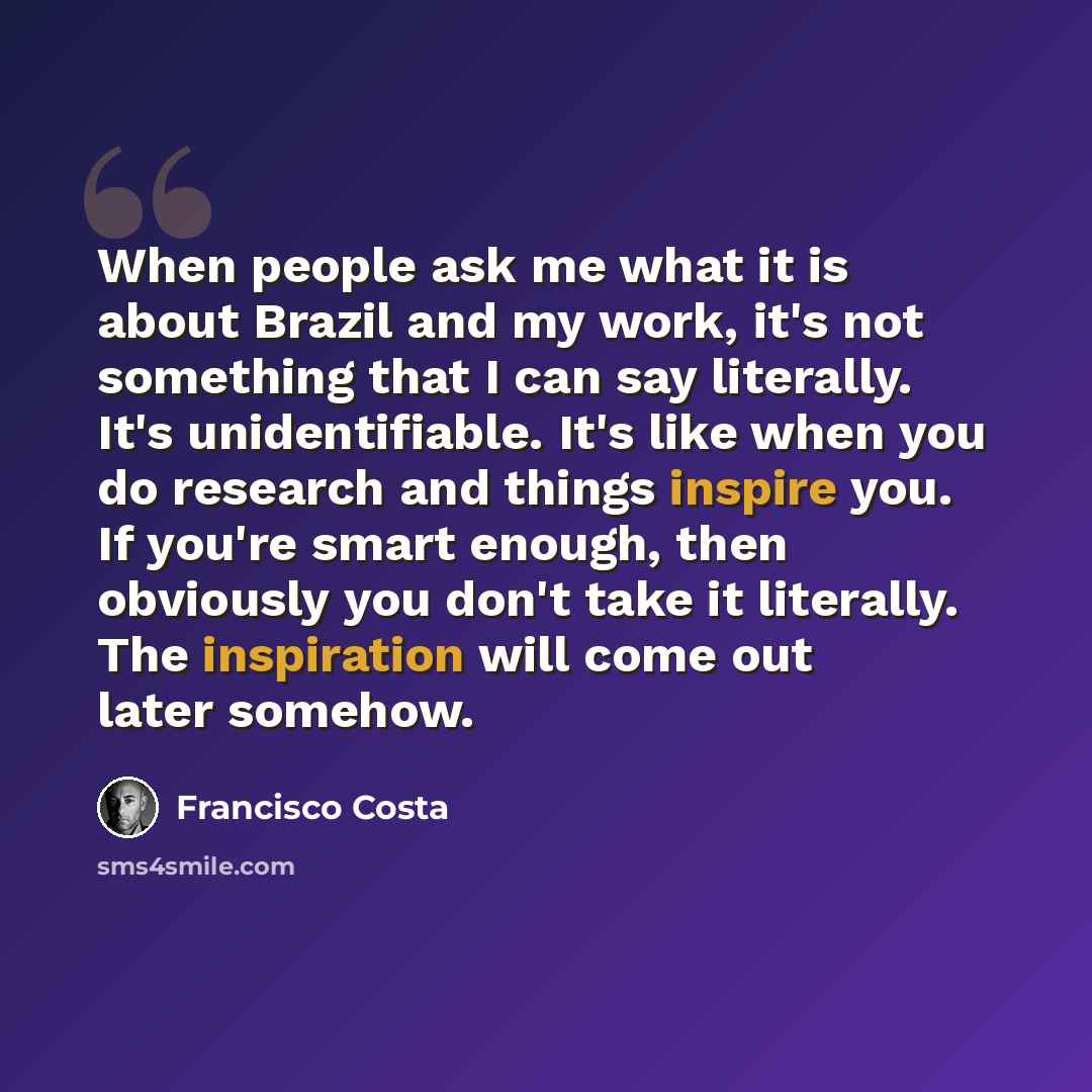 “When people ask me what it is about Brazil and my work, it's not something that I can say literally. It's unidentifiable. It's like when you do research and things inspire you. If you're smart enough, then obviously you don't take it literally. The inspiration will come out later somehow.” quote by Francisco Costa