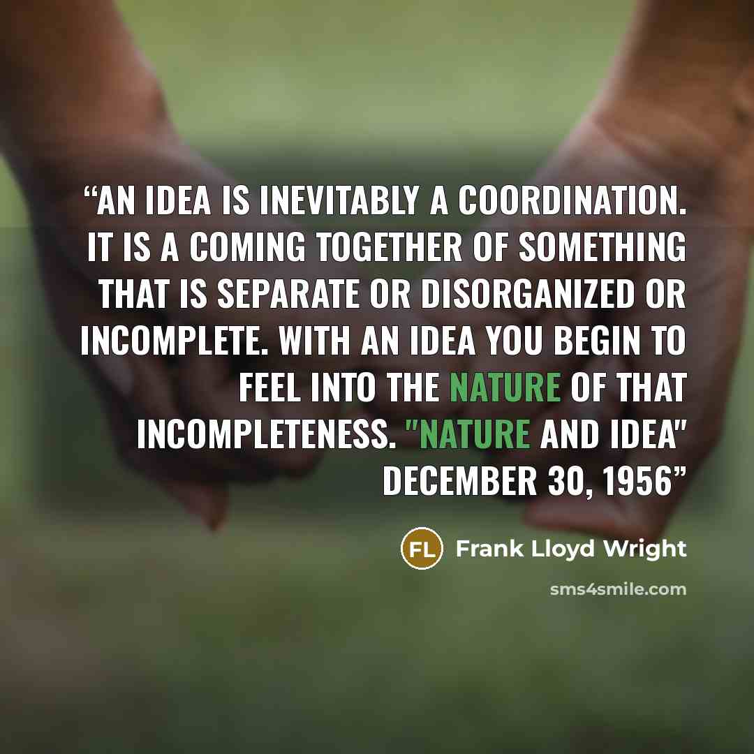 “An idea is inevitably a coordination. It is a coming together of something that is separate or disorganized or incomplete. With an idea you begin to feel into the nature of that incompleteness. "Nature and Idea" December 30, 1956” quote by Frank Lloyd Wright