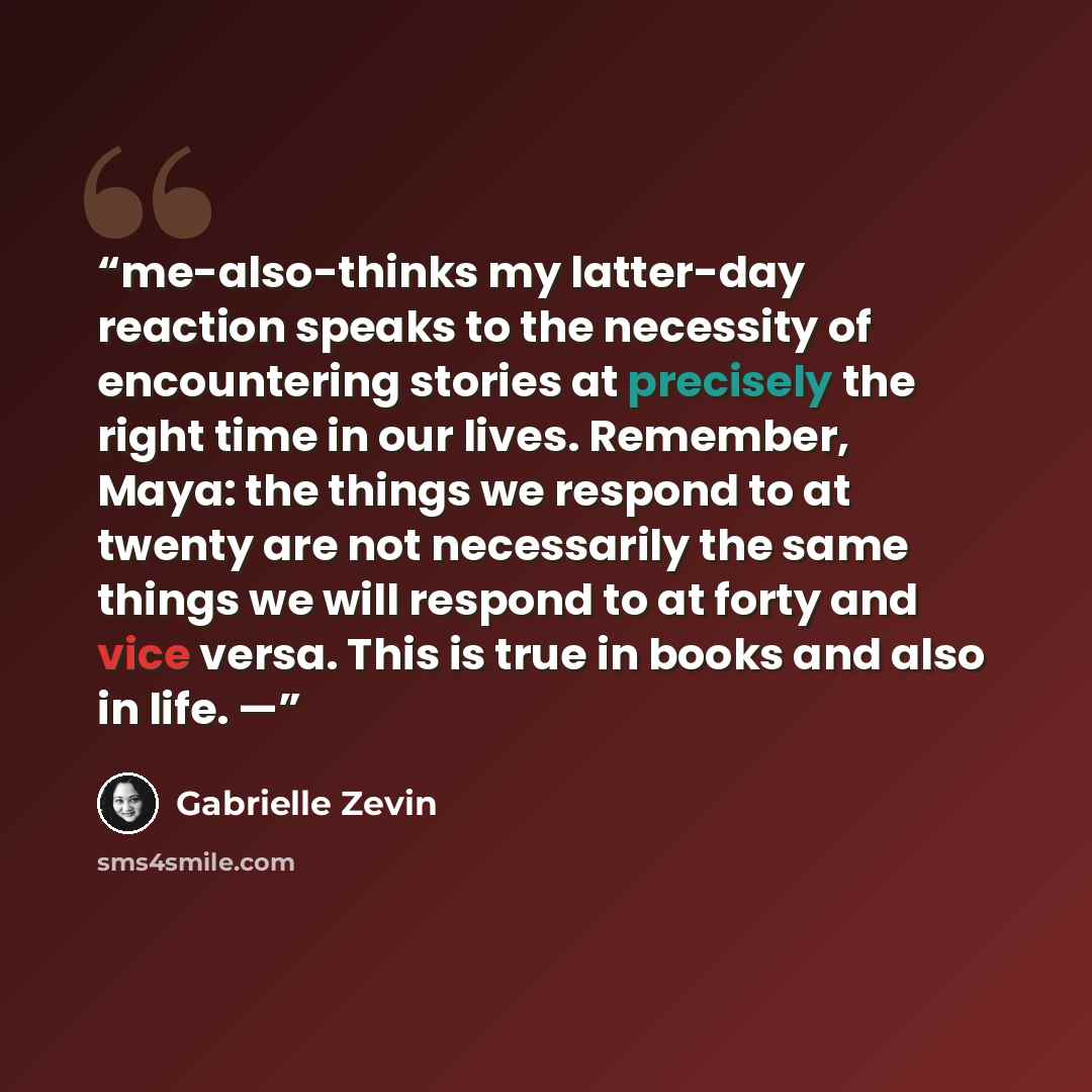 “me-also-thinks my latter-day reaction speaks to the necessity of encountering stories at precisely the right time in our lives. Remember, Maya: the things we respond to at twenty are not necessarily the same things we will respond to at forty and vice versa. This is true in books and also in life. —” quote by Gabrielle Zevin