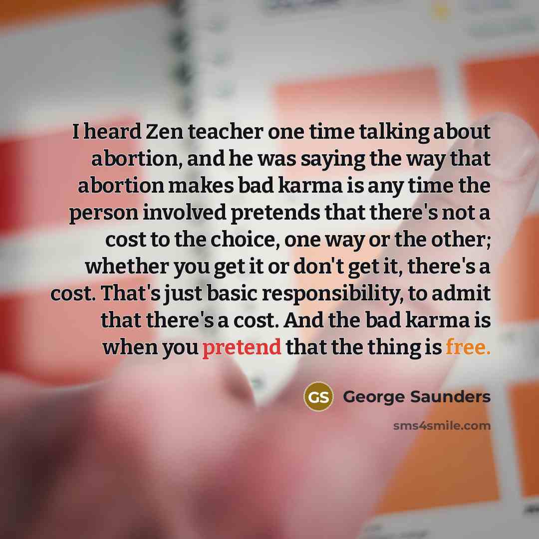 “I heard Zen teacher one time talking about abortion, and he was saying the way that abortion makes bad karma is any time the person involved pretends that there's not a cost to the choice, one way or the other; whether you get it or don't get it, there's a cost. That's just basic responsibility…” quote by George Saunders