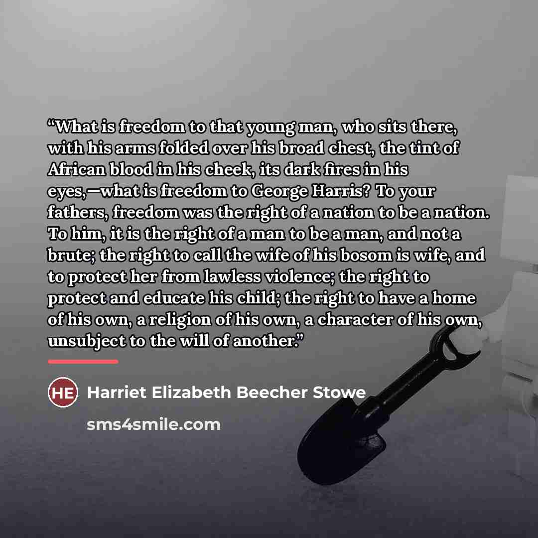 “What is freedom to that young man, who sits there, with his arms folded over his broad chest, the tint of African blood in his cheek, its dark fires in his eyes,—what is freedom to George Harris? To your fathers, freedom was the right of a nation to be a nation. To him, it is the right of a man to…” quote by Anonymous