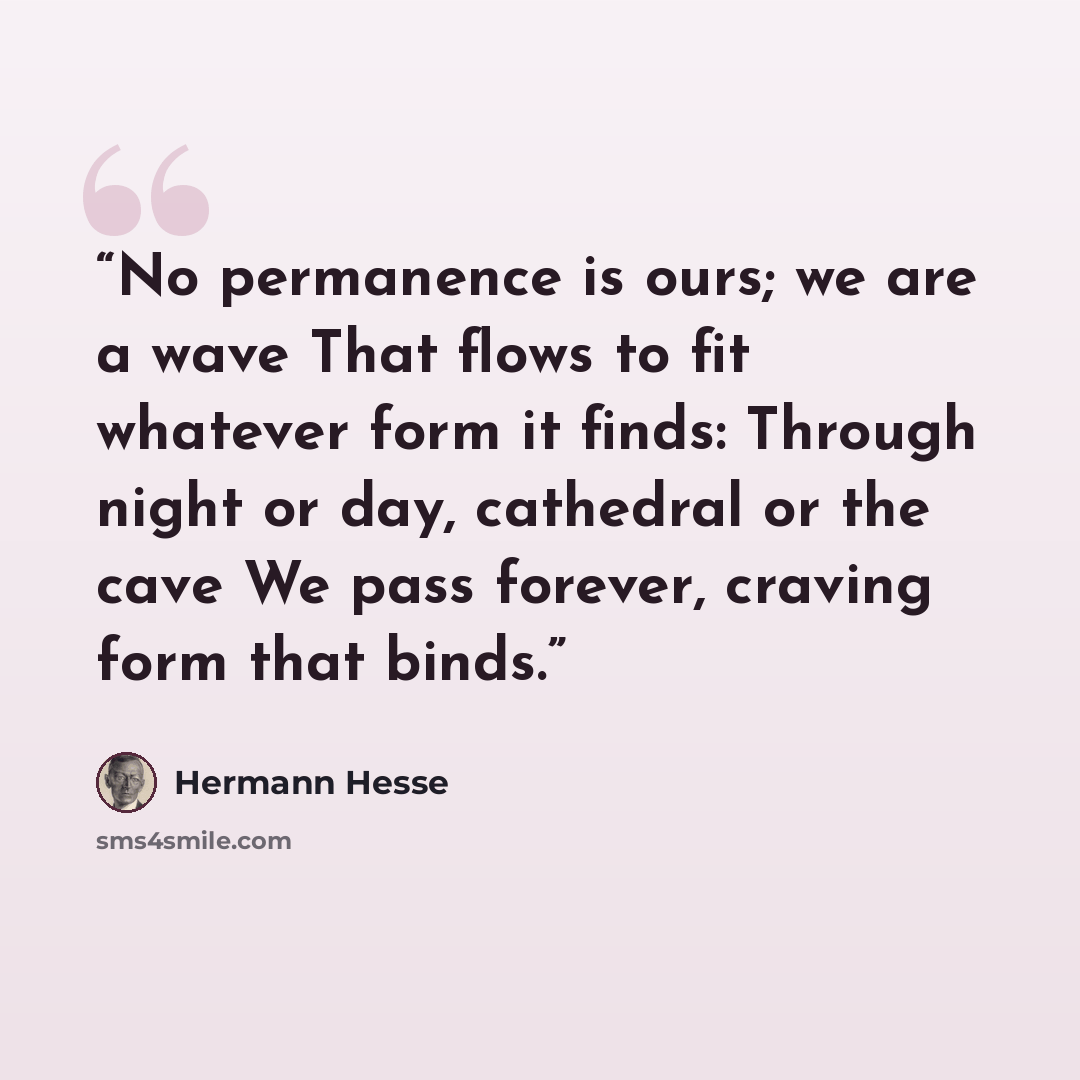 “No permanence is ours; we are a wave That flows to fit whatever form it finds: Through night or day, cathedral or the cave We pass forever, craving form that binds.” quote by Hermann Hesse