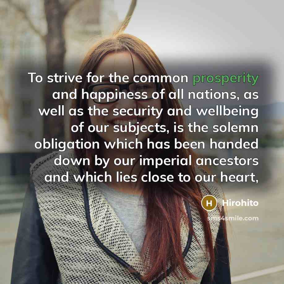 “To strive for the common prosperity and happiness of all nations, as well as the security and wellbeing of our subjects, is the solemn obligation which has been handed down by our imperial ancestors and which lies close to our heart,” quote by Hirohito