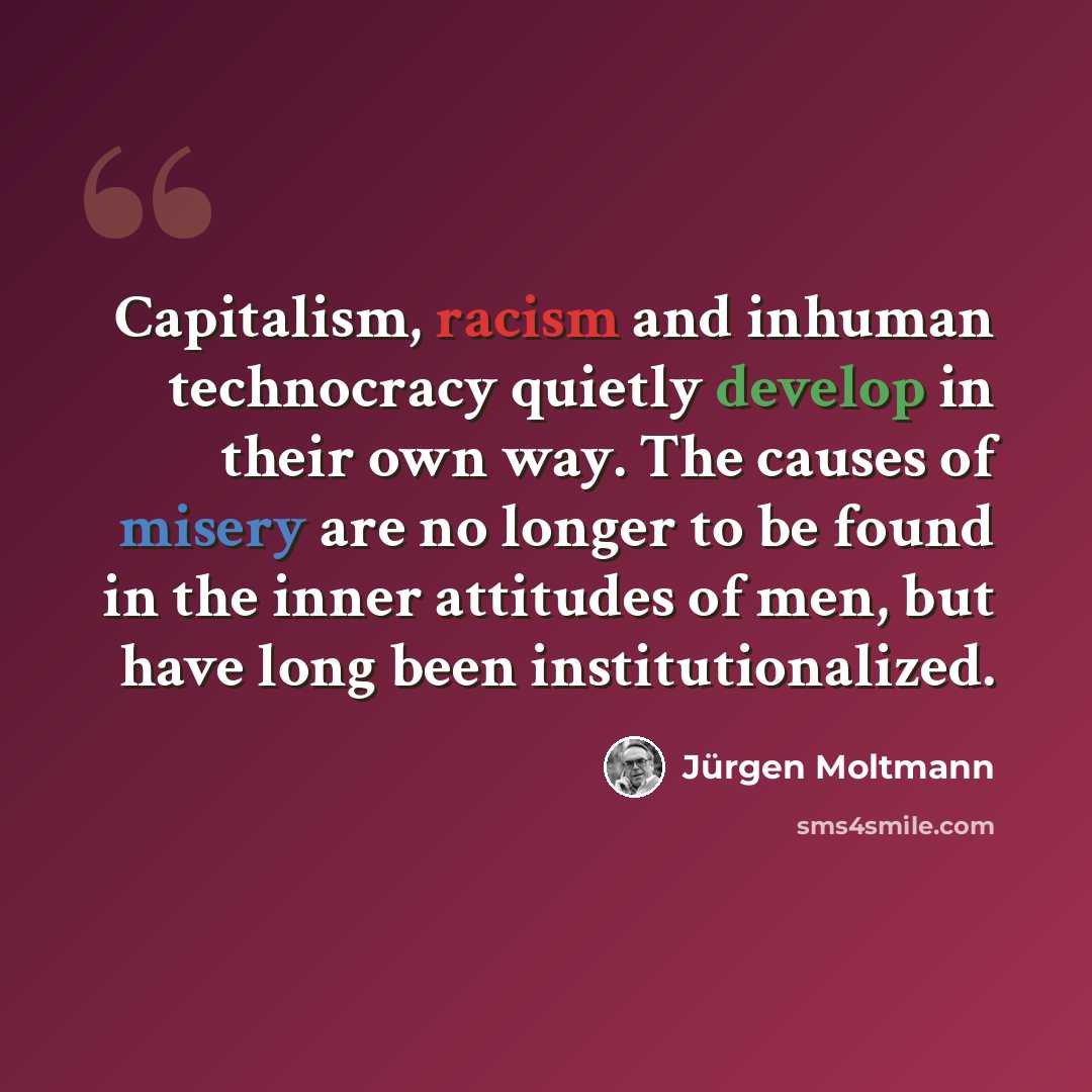 “Capitalism, racism and inhuman technocracy quietly develop in their own way. The causes of misery are no longer to be found in the inner attitudes of men, but have long been institutionalized.” quote by Jurgen Moltmann