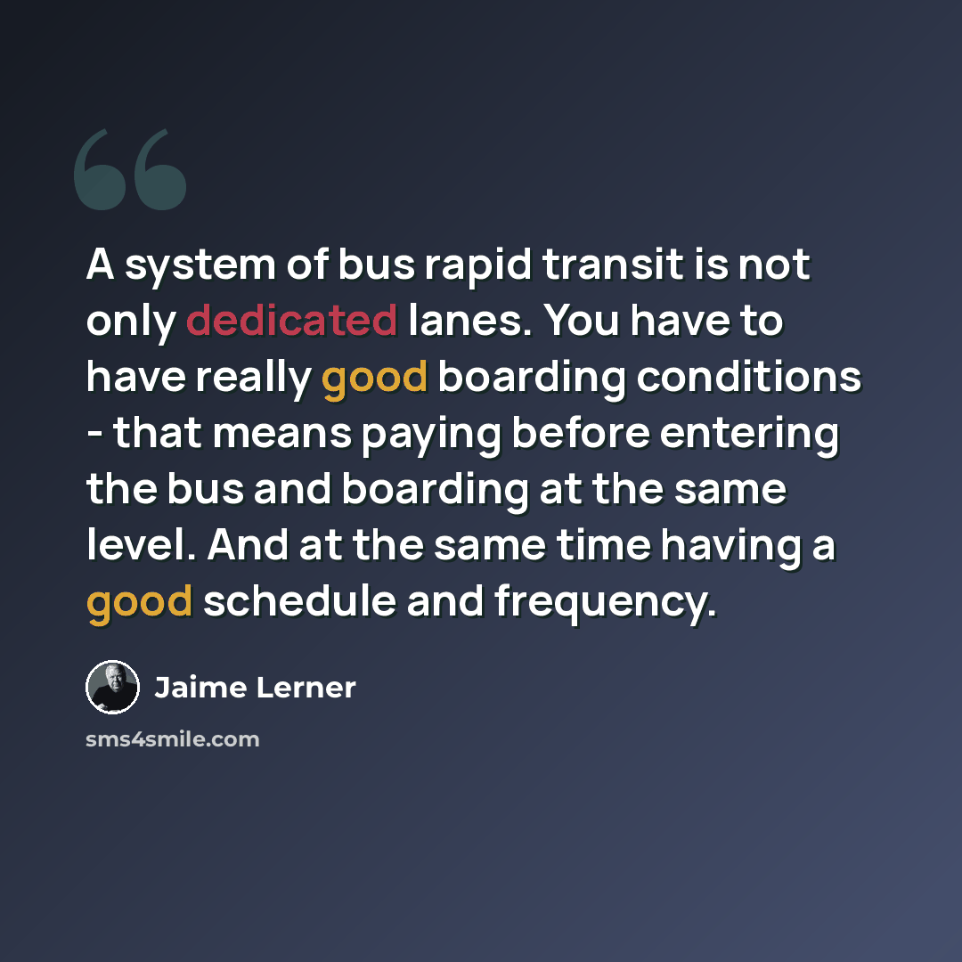 “A system of bus rapid transit is not only dedicated lanes. You have to have really good boarding conditions - that means paying before entering the bus and boarding at the same level. And at the same time having a good schedule and frequency.” quote by Jaime Lerner