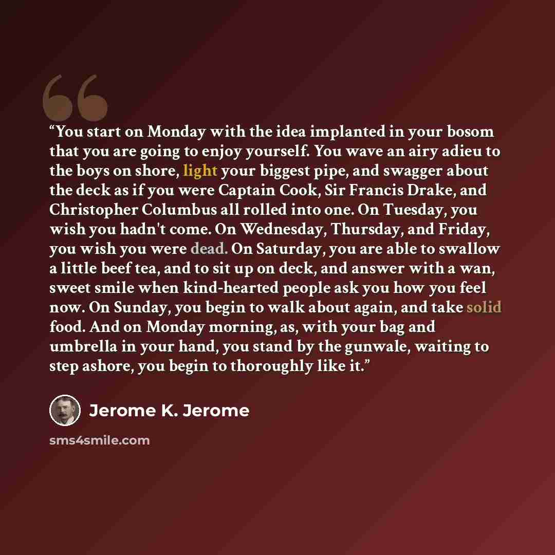 “You start on Monday with the idea implanted in your bosom that you are going to enjoy yourself. You wave an airy adieu to the boys on shore, light your biggest pipe, and swagger about the deck as if you were Captain Cook, Sir Francis Drake, and Christopher Columbus all rolled into one. On Tuesday…” quote by Jerome K. Jerome