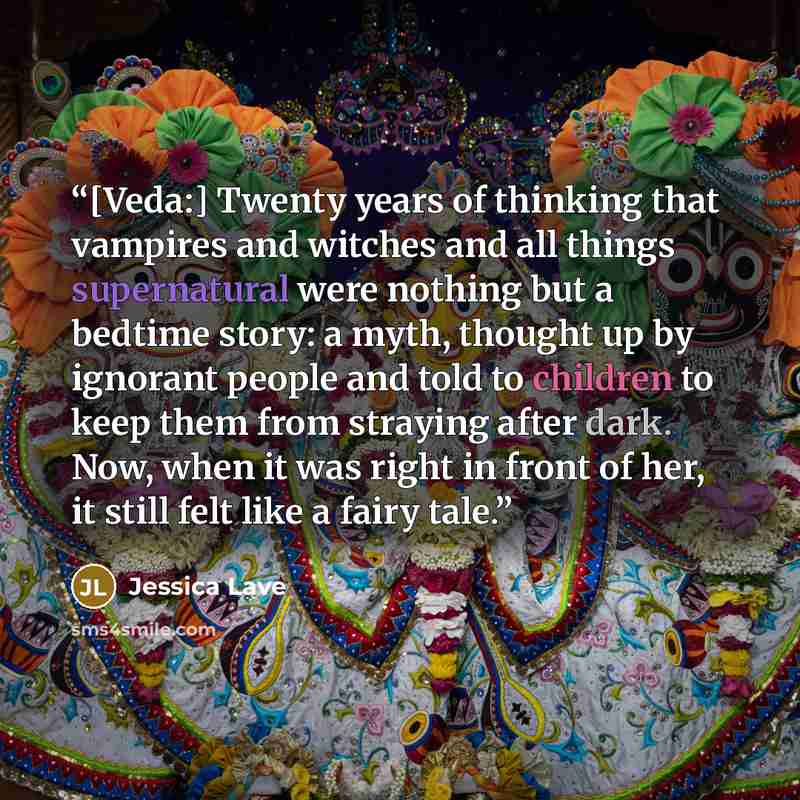 “[Veda:] Twenty years of thinking that vampires and witches and all things supernatural were nothing but a bedtime story: a myth, thought up by ignorant people and told to children to keep them from straying after dark. Now, when it was right in front of her, it still felt like a fairy tale.” quote by Jessica Lave