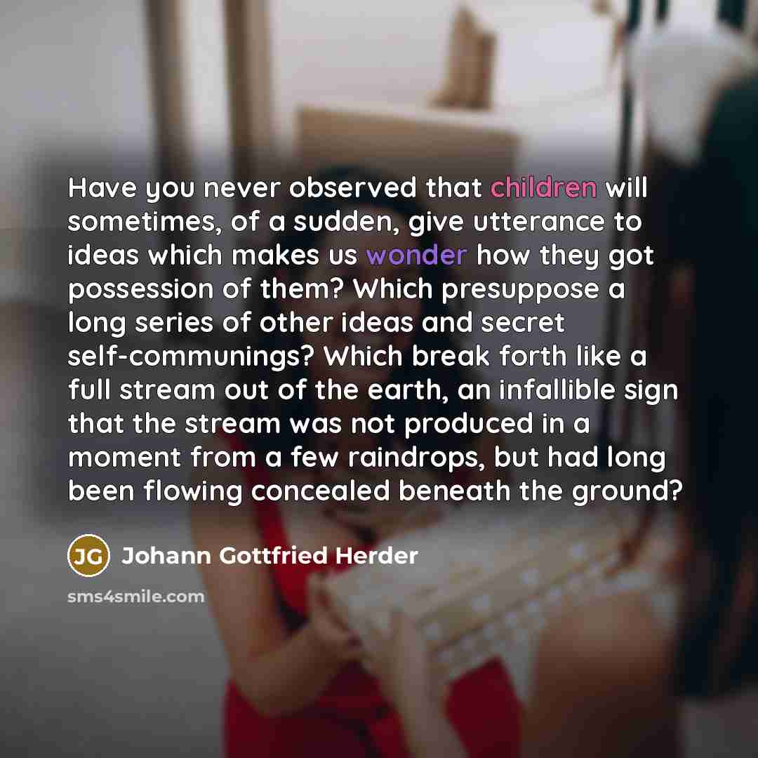 “Have you never observed that children will sometimes, of a sudden, give utterance to ideas which makes us wonder how they got possession of them? Which presuppose a long series of other ideas and secret self-communings? Which break forth like a full stream out of the earth, an infallible sign that…” quote by Johann Gottfried Herder