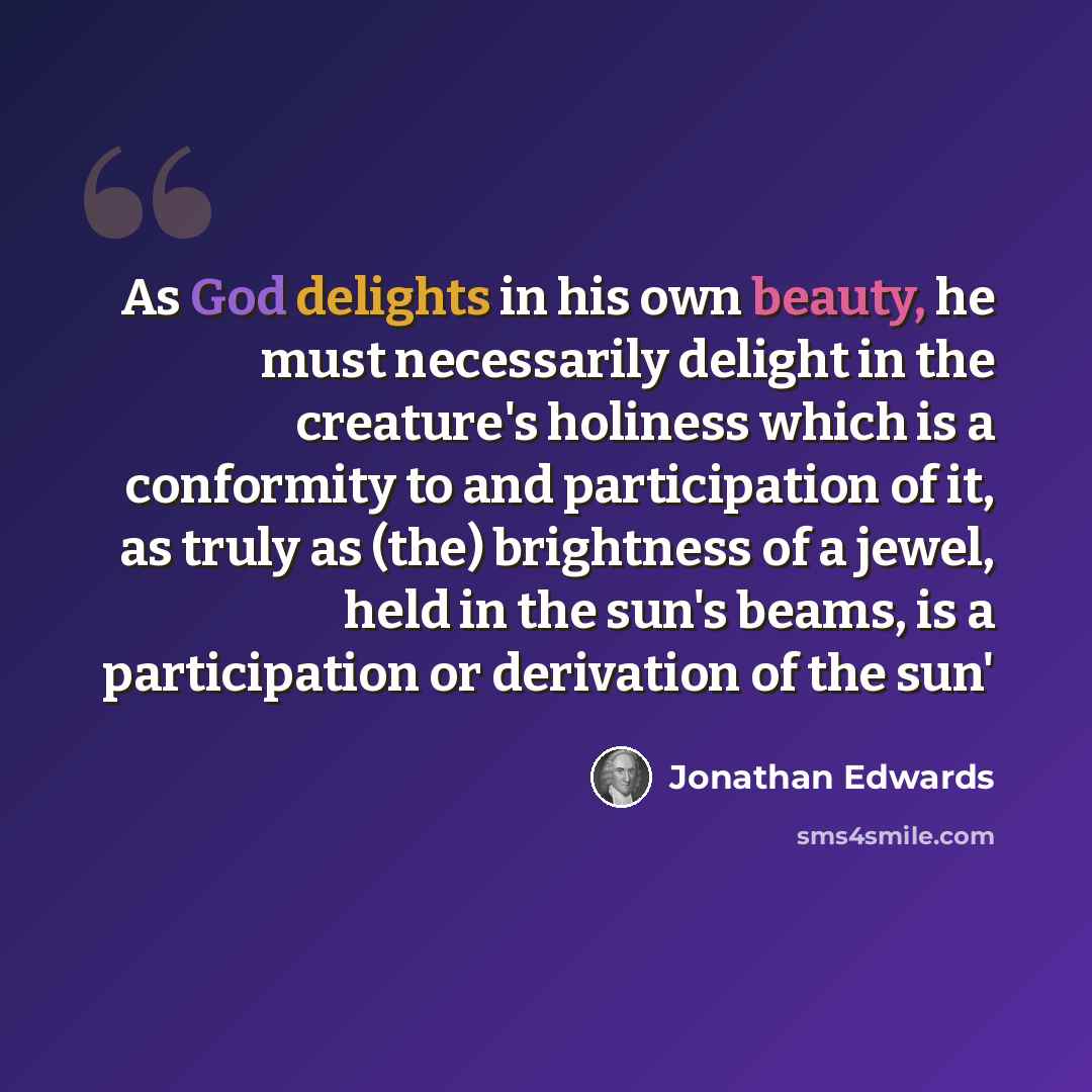 “As God delights in his own beauty, he must necessarily delight in the creature's holiness which is a conformity to and participation of it, as truly as (the) brightness of a jewel, held in the sun's beams, is a participation or derivation of the sun'” quote by Jonathan Edwards