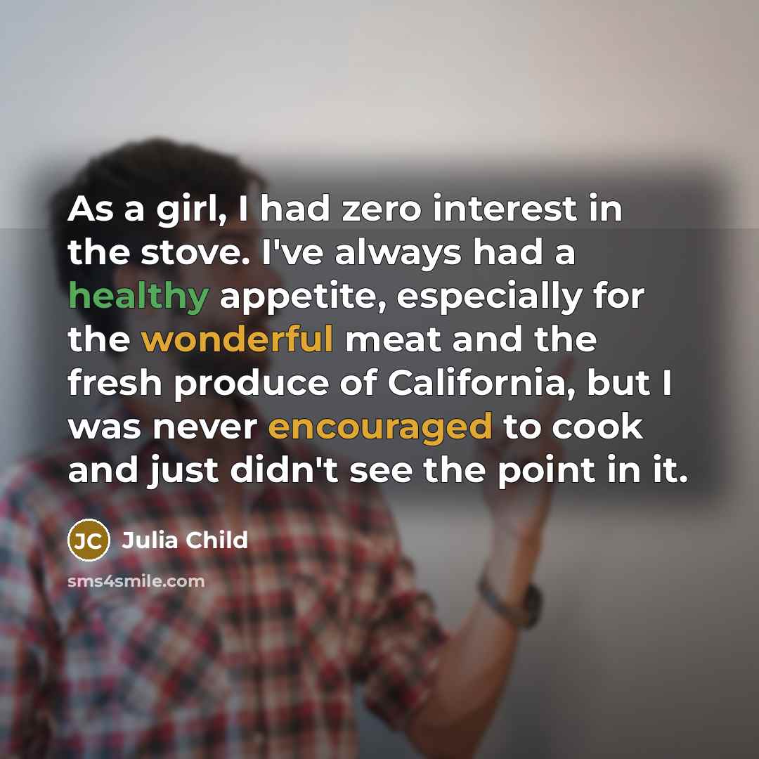 “As a girl, I had zero interest in the stove. I've always had a healthy appetite, especially for the wonderful meat and the fresh produce of California, but I was never encouraged to cook and just didn't see the point in it.” quote by Julia Child