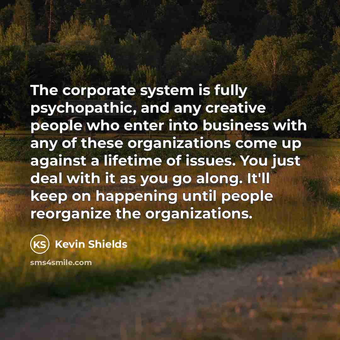 “The corporate system is fully psychopathic, and any creative people who enter into business with any of these organizations come up against a lifetime of issues. You just deal with it as you go along. It'll keep on happening until people reorganize the organizations.” quote by Kevin Shields