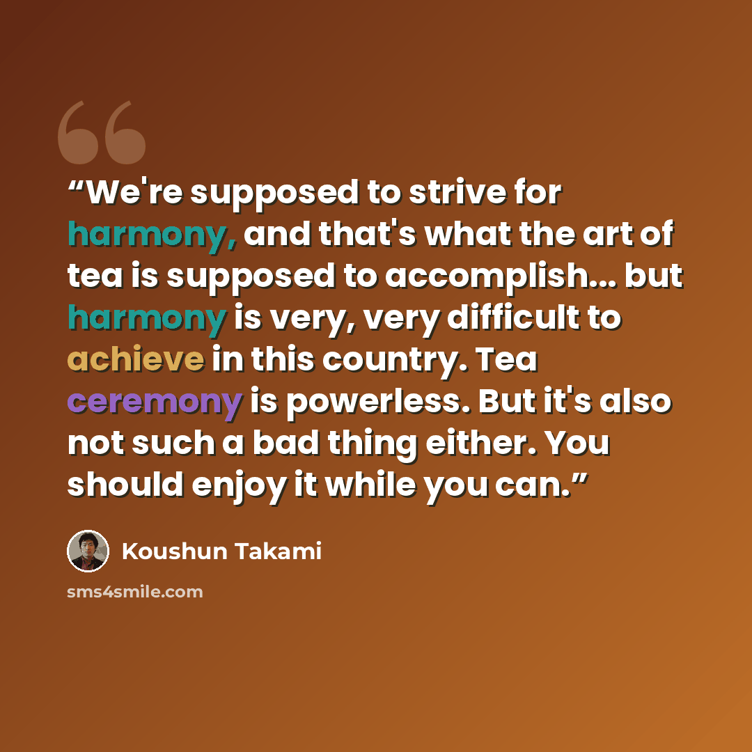 “We're supposed to strive for harmony, and that's what the art of tea is supposed to accomplish... but harmony is very, very difficult to achieve in this country. Tea ceremony is powerless. But it's also not such a bad thing either. You should enjoy it while you can.” quote by Koushun Takami
