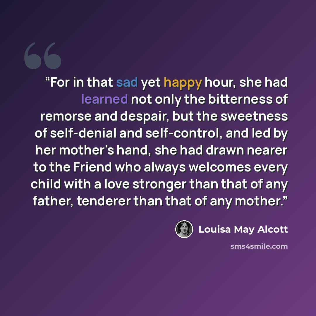 “For in that sad yet happy hour, she had learned not only the bitterness of remorse and despair, but the sweetness of self-denial and self-control, and led by her mother's hand, she had drawn nearer to the Friend who always welcomes every child with a love stronger than that of any father, tenderer…” quote by Louisa May Alcott