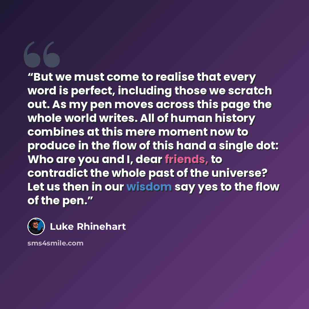 “But we must come to realise that every word is perfect, including those we scratch out. As my pen moves across this page the whole world writes. All of human history combines at this mere moment now to produce in the flow of this hand a single dot: Who are you and I, dear friends, to contradict…” quote by Luke Rhinehart
