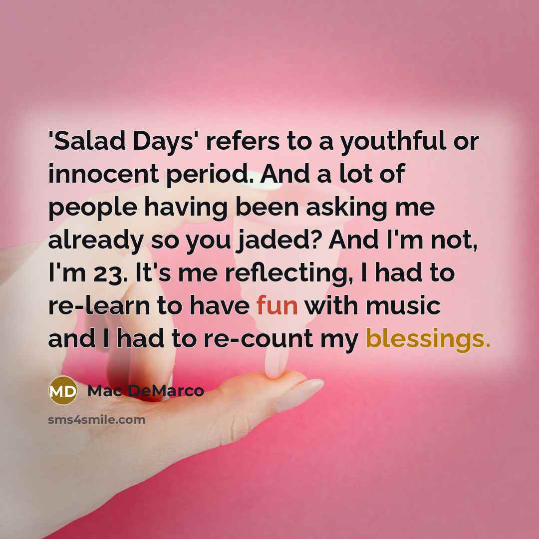 “'Salad Days' refers to a youthful or innocent period. And a lot of people having been asking me already so you jaded? And I'm not, I'm 23. It's me reflecting, I had to re-learn to have fun with music and I had to re-count my blessings.” quote by Mac DeMarco