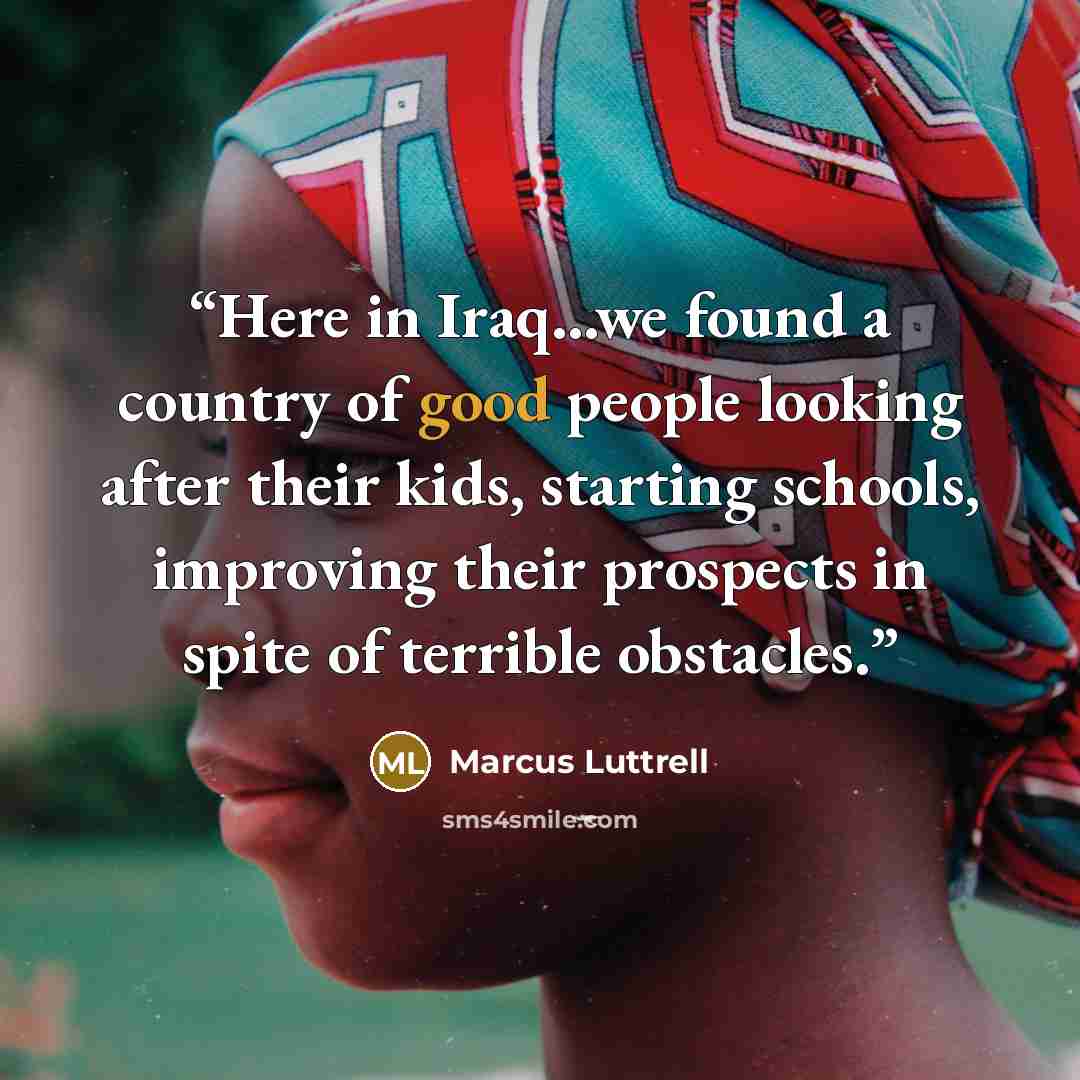 “Here in Iraq...we found a country of good people looking after their kids, starting schools, improving their prospects in spite of terrible obstacles.” quote by Marcus Luttrell