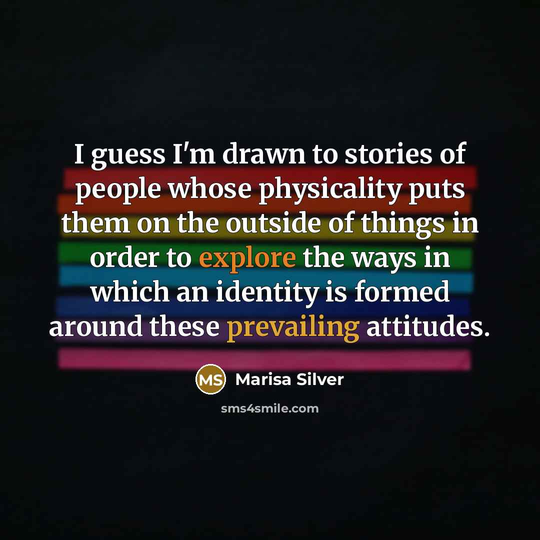 “I guess I'm drawn to stories of people whose physicality puts them on the outside of things in order to explore the ways in which an identity is formed around these prevailing attitudes.” quote by Marisa Silver
