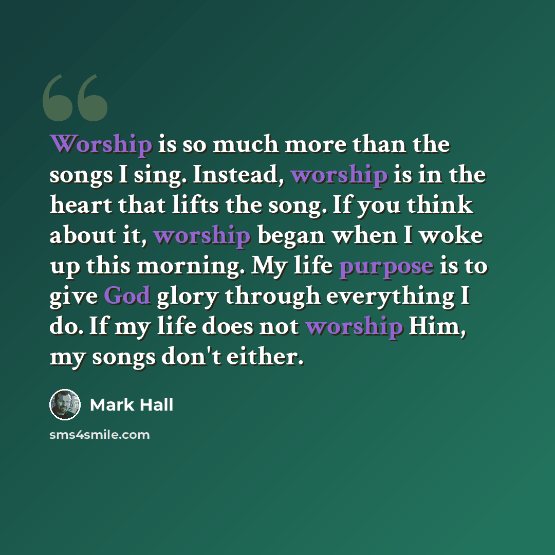 “Worship is so much more than the songs I sing. Instead, worship is in the heart that lifts the song. If you think about it, worship began when I woke up this morning. My life purpose is to give God glory through everything I do. If my life does not worship Him, my songs don't either.” quote by Mark Hall