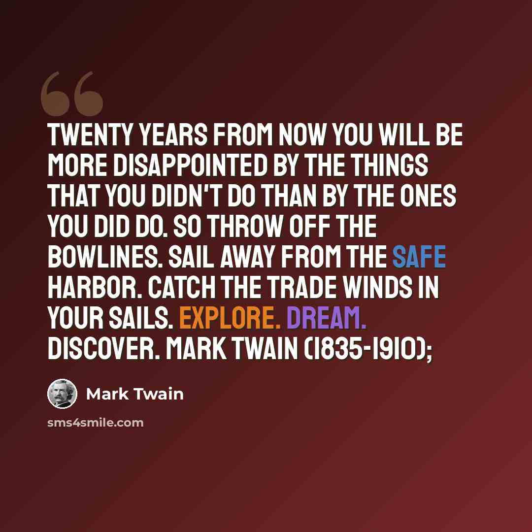 “Twenty years from now you will be more disappointed by the things that you didn't do than by the ones you did do. So throw off the bowlines. Sail away from the safe harbor. Catch the trade winds in your sails. Explore. Dream. Discover. Mark Twain (1835-1910);” quote by Mark Twain