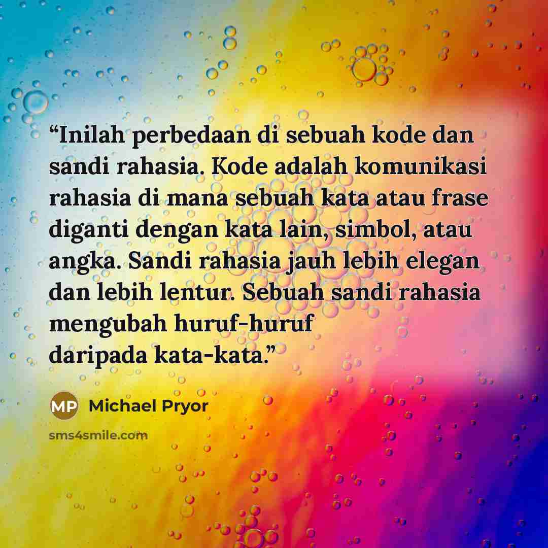 “Inilah perbedaan di sebuah kode dan sandi rahasia. Kode adalah komunikasi rahasia di mana sebuah kata atau frase diganti dengan kata lain, simbol, atau angka. Sandi rahasia jauh lebih elegan dan lebih lentur. Sebuah sandi rahasia mengubah huruf-huruf daripada kata-kata.” quote by Michael Pryor