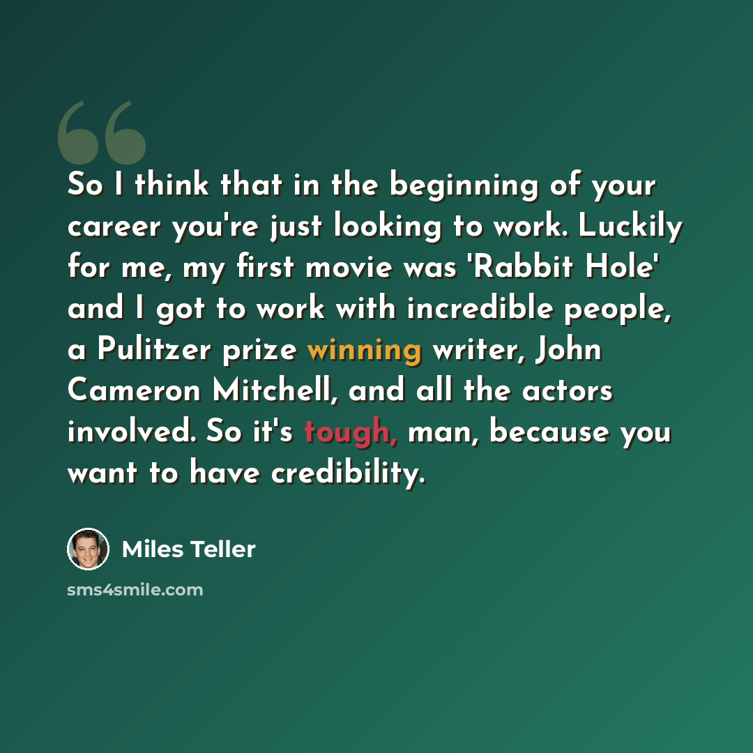 “So I think that in the beginning of your career you're just looking to work. Luckily for me, my first movie was 'Rabbit Hole' and I got to work with incredible people, a Pulitzer prize winning writer, John Cameron Mitchell, and all the actors involved. So it's tough, man, because you want to have…” quote by Miles Teller