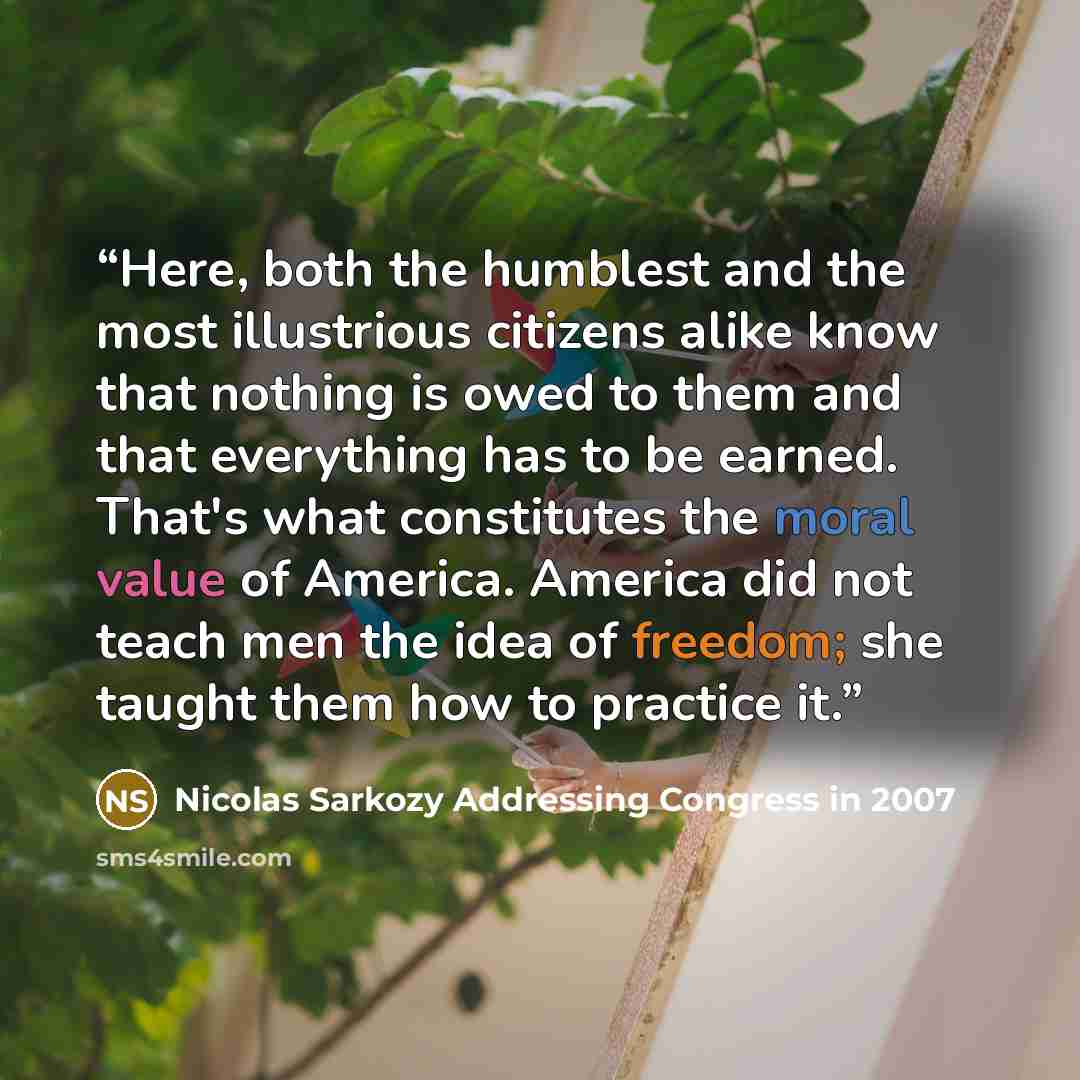“Here, both the humblest and the most illustrious citizens alike know that nothing is owed to them and that everything has to be earned. That's what constitutes the moral value of America. America did not teach men the idea of freedom; she taught them how to practice it.” quote by Nicolas Sarkozy Addressing Congress in 2007
