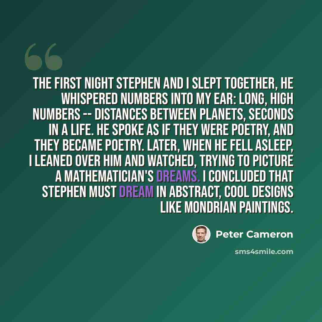 “The first night Stephen and I slept together, he whispered numbers into my ear: long, high numbers -- distances between planets, seconds in a life. He spoke as if they were poetry, and they became poetry. Later, when he fell asleep, I leaned over him and watched, trying to picture a…” quote by Peter Cameron