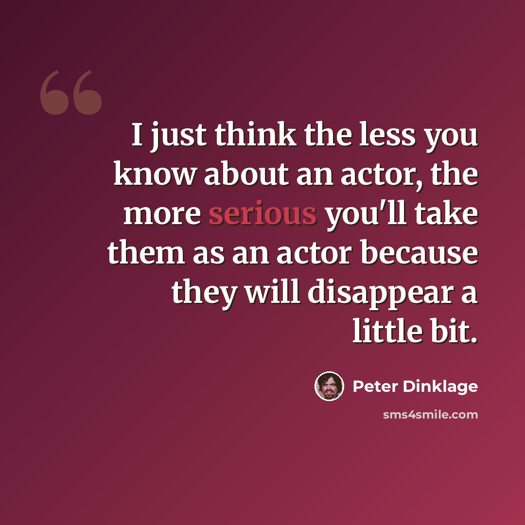 “I just think the less you know about an actor, the more serious you'll take them as an actor because they will disappear a little bit.” quote by Peter Dinklage