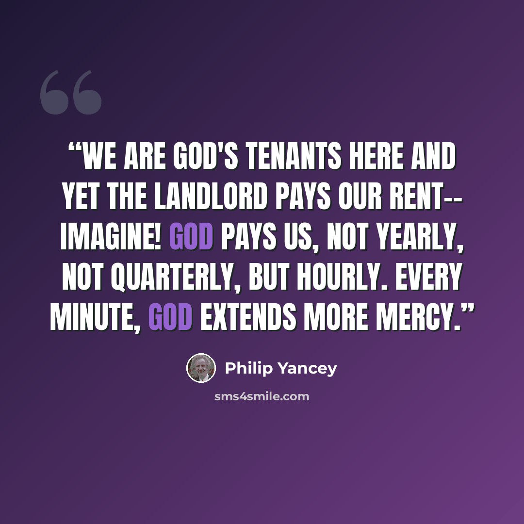 “We are God's tenants here and yet the landlord pays our rent-- imagine! God pays us, not yearly, not quarterly, but hourly. Every minute, God extends more mercy.” quote by Philip Yancey