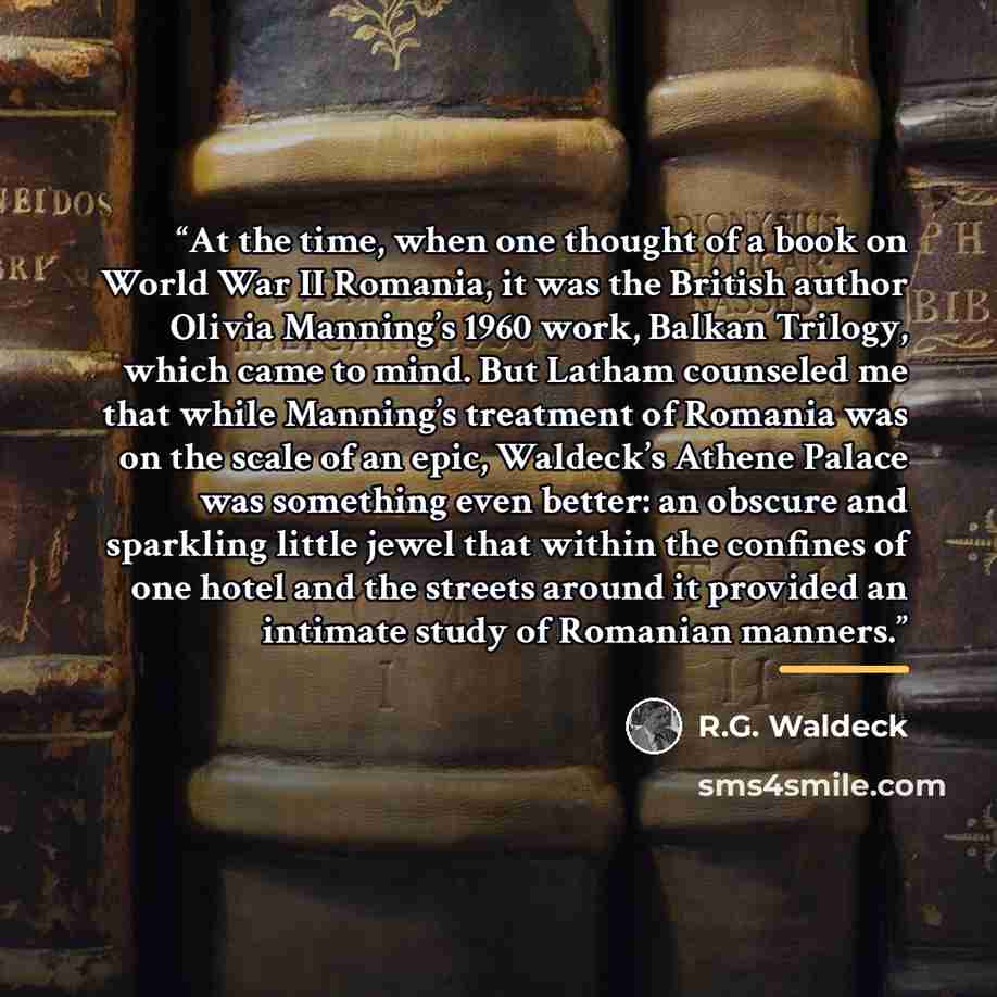 “At the time, when one thought of a book on World War II Romania, it was the British author Olivia Manning’s 1960 work, Balkan Trilogy, which came to mind. But Latham counseled me that while Manning’s treatment of Romania was on the scale of an epic, Waldeck’s Athene Palace was something even…” quote by R.G. Waldeck