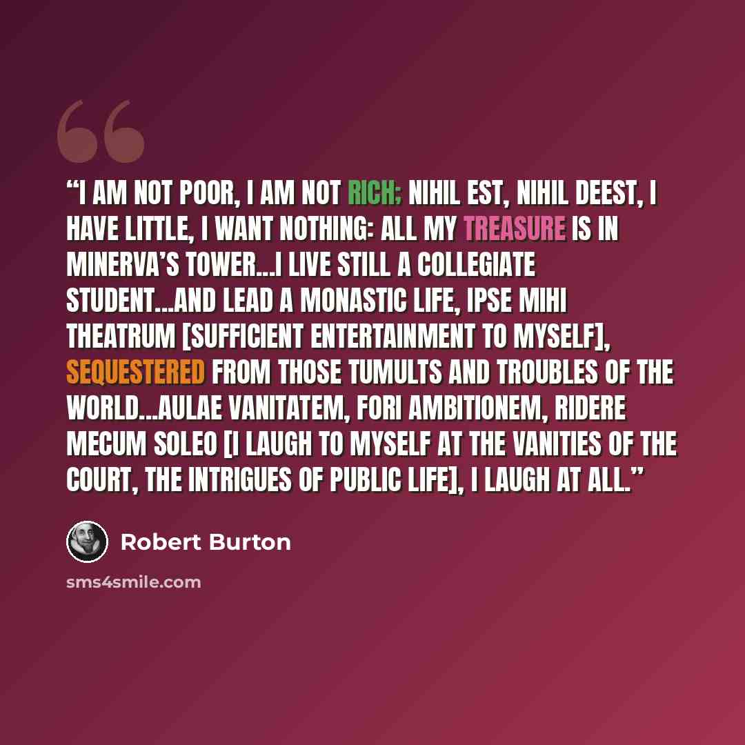 “I am not poor, I am not rich; nihil est, nihil deest, I have little, I want nothing: all my treasure is in Minerva’s tower...I live still a collegiate student...and lead a monastic life, ipse mihi theatrum [sufficient entertainment to myself], sequestered from those tumults and troubles of the…” quote by Robert Burton