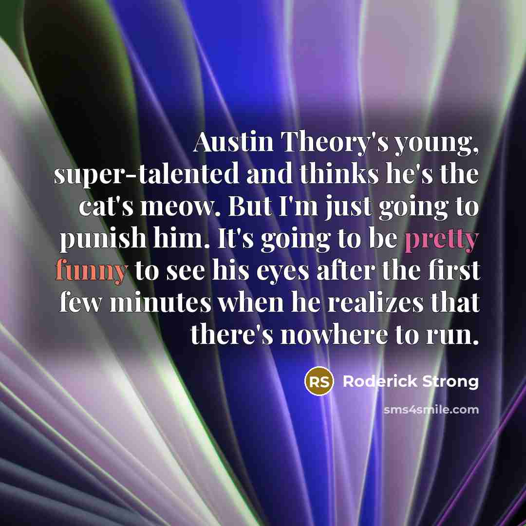 “Austin Theory's young, super-talented and thinks he's the cat's meow. But I'm just going to punish him. It's going to be pretty funny to see his eyes after the first few minutes when he realizes that there's nowhere to run.” quote by Roderick Strong