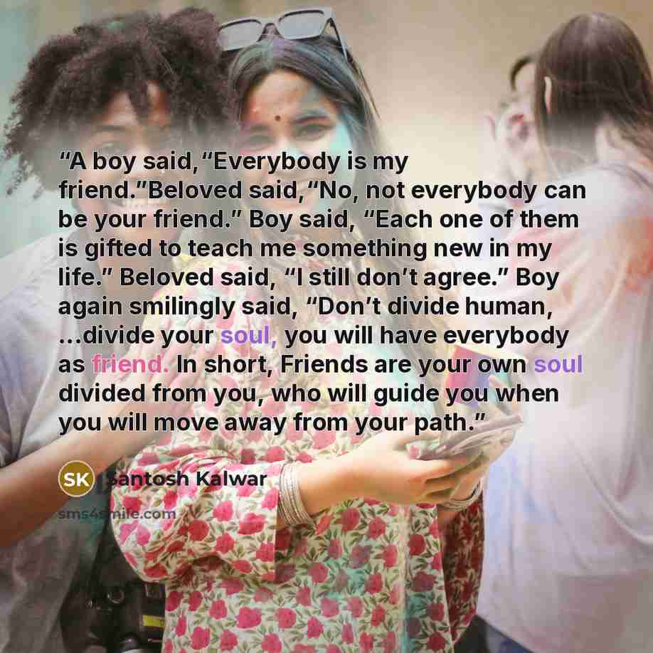 “A boy said,“Everybody is my friend.”Beloved said,“No, not everybody can be your friend.” Boy said, “Each one of them is gifted to teach me something new in my life.” Beloved said, “I still don’t agree.” Boy again smilingly said, “Don’t divide human, ...divide your soul, you will have everybody as…” quote by Santosh Kalwar