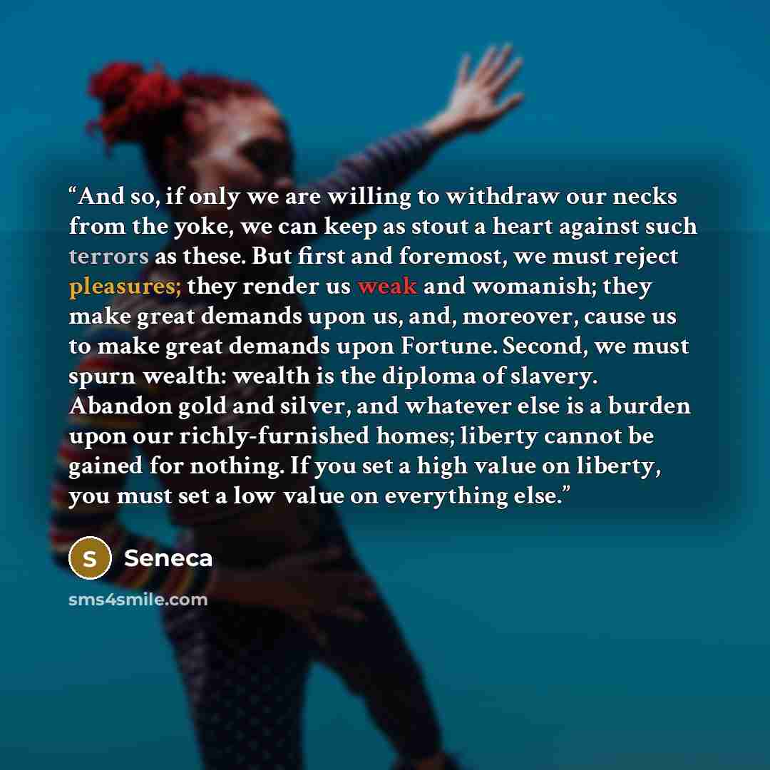 “And so, if only we are willing to withdraw our necks from the yoke, we can keep as stout a heart against such terrors as these. But first and foremost, we must reject pleasures; they render us weak and womanish; they make great demands upon us, and, moreover, cause us to make great demands upon…” quote by Seneca