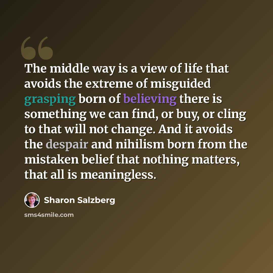 “The middle way is a view of life that avoids the extreme of misguided grasping born of believing there is something we can find, or buy, or cling to that will not change. And it avoids the despair and nihilism born from the mistaken belief that nothing matters, that all is meaningless.” quote by Sharon Salzberg