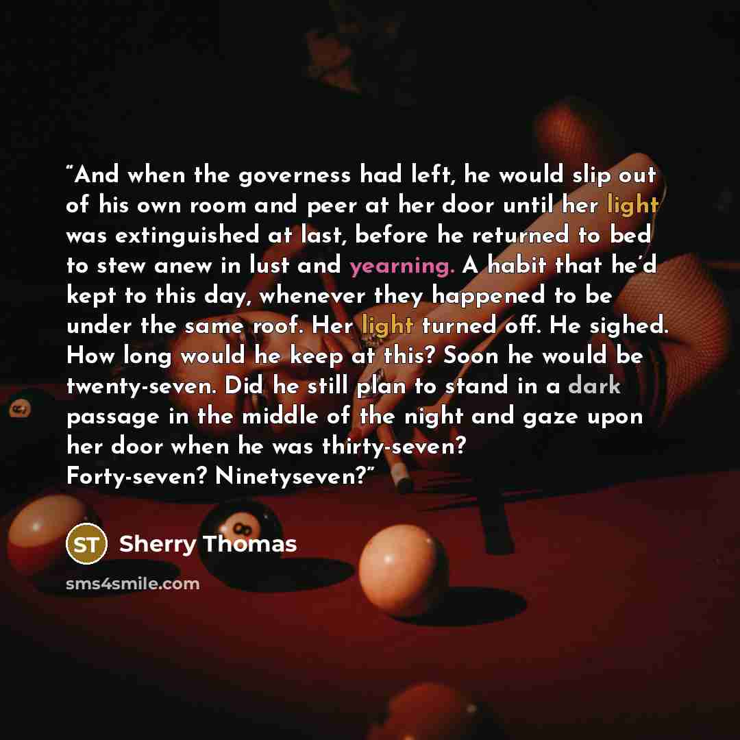 “And when the governess had left, he would slip out of his own room and peer at her door until her light was extinguished at last, before he returned to bed to stew anew in lust and yearning. A habit that he’d kept to this day, whenever they happened to be under the same roof. Her light turned off…” quote by Sherry Thomas