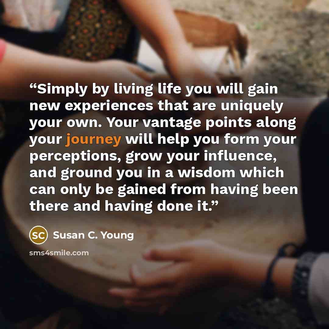 “Simply by living life you will gain new experiences that are uniquely your own. Your vantage points along your journey will help you form your perceptions, grow your influence, and ground you in a wisdom which can only be gained from having been there and having done it.” quote by Susan C. Young