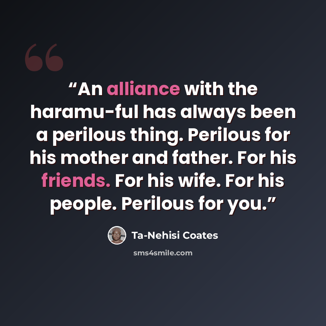“An alliance with the haramu-ful has always been a perilous thing. Perilous for his mother and father. For his friends. For his wife. For his people. Perilous for you.” quote by Ta-Nehisi Coates