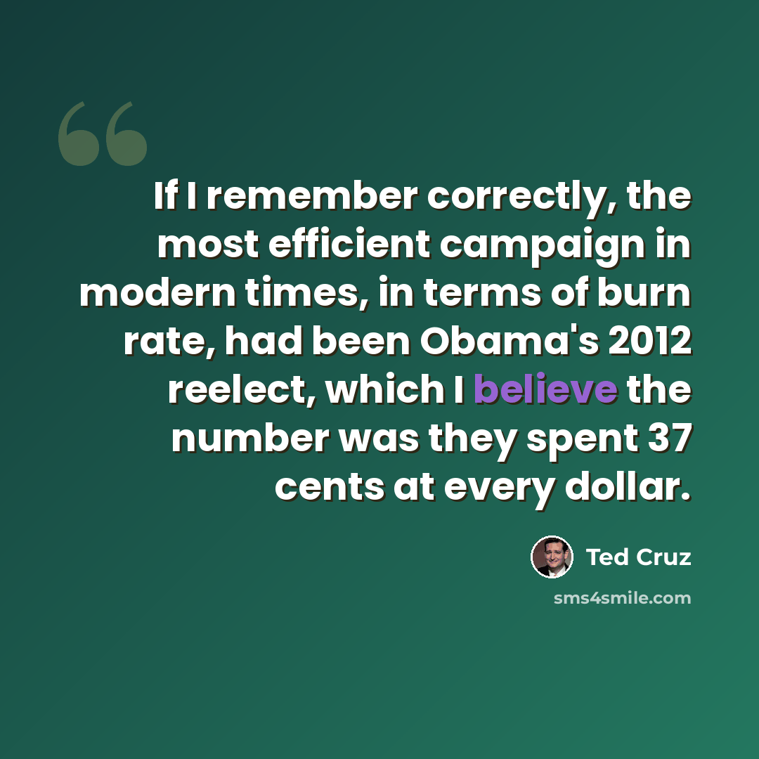 “If I remember correctly, the most efficient campaign in modern times, in terms of burn rate, had been Obama's 2012 reelect, which I believe the number was they spent 37 cents at every dollar.” quote by Ted Cruz