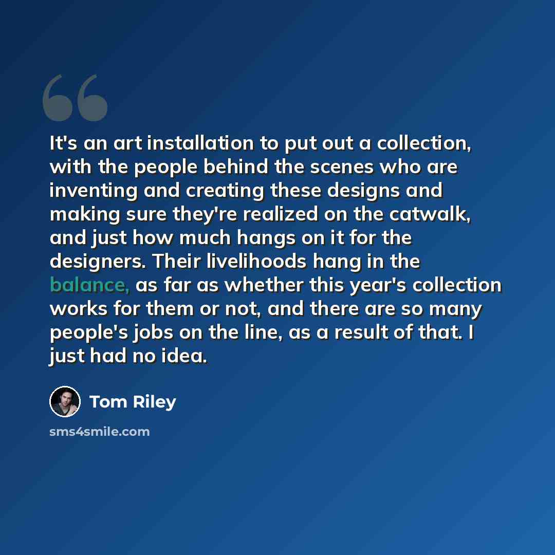 “It's an art installation to put out a collection, with the people behind the scenes who are inventing and creating these designs and making sure they're realized on the catwalk, and just how much hangs on it for the designers. Their livelihoods hang in the balance, as far as whether this year's…” quote by Tom Riley
