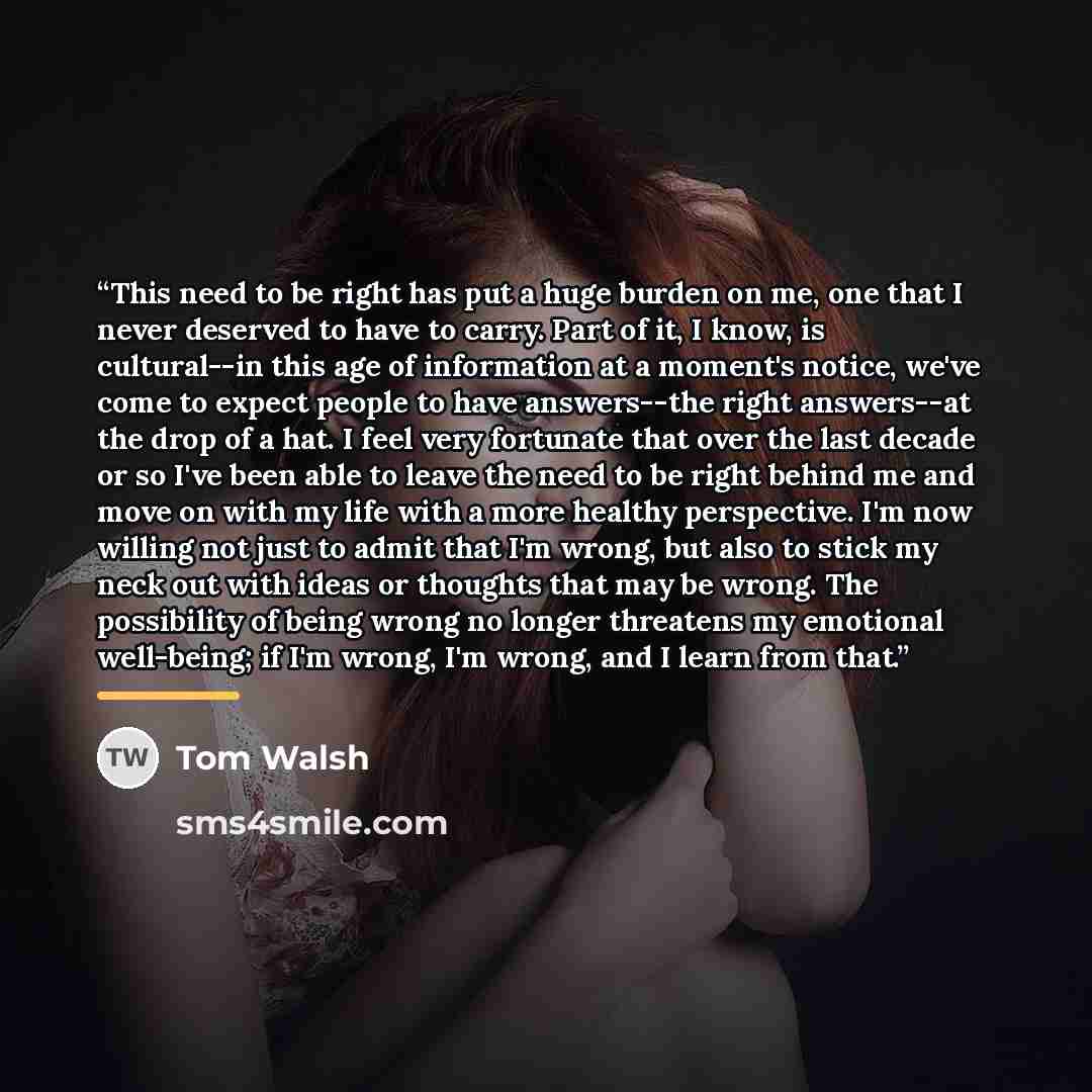 “This need to be right has put a huge burden on me, one that I never deserved to have to carry. Part of it, I know, is cultural--in this age of information at a moment's notice, we've come to expect people to have answers--the right answers--at the drop of a hat. I feel very fortunate that over the…” quote by Tom Walsh