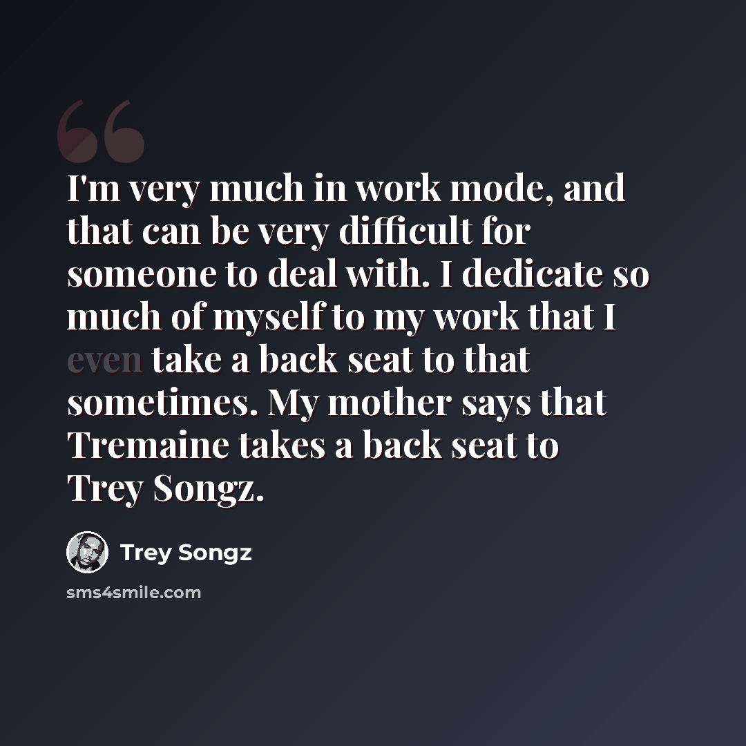 “I'm very much in work mode, and that can be very difficult for someone to deal with. I dedicate so much of myself to my work that I even take a back seat to that sometimes. My mother says that Tremaine takes a back seat to Trey Songz.” quote by Trey Songz
