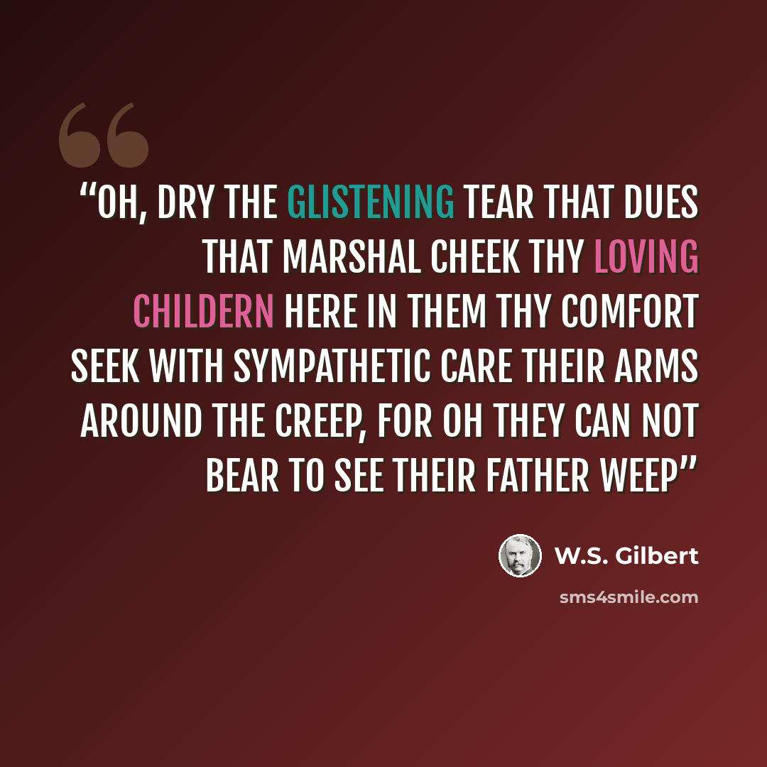 “Oh, dry the glistening tear that dues that marshal cheek Thy loving childern here in them thy comfort seek With sympathetic care their arms around the creep, For oh they can not bear to see their father weep” quote by W.S. Gilbert