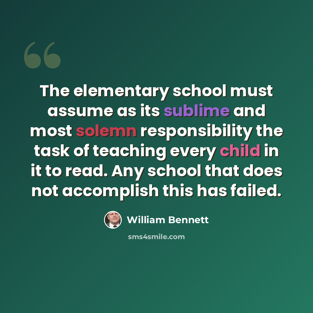 “The elementary school must assume as its sublime and most solemn responsibility the task of teaching every child in it to read. Any school that does not accomplish this has failed.” quote by William Bennett
