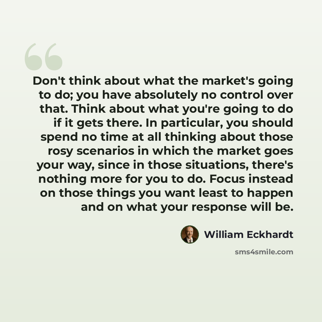 “Don't think about what the market's going to do; you have absolutely no control over that. Think about what you're going to do if it gets there. In particular, you should spend no time at all thinking about those rosy scenarios in which the market goes your way, since in those situations, there's…” quote by William Eckhardt