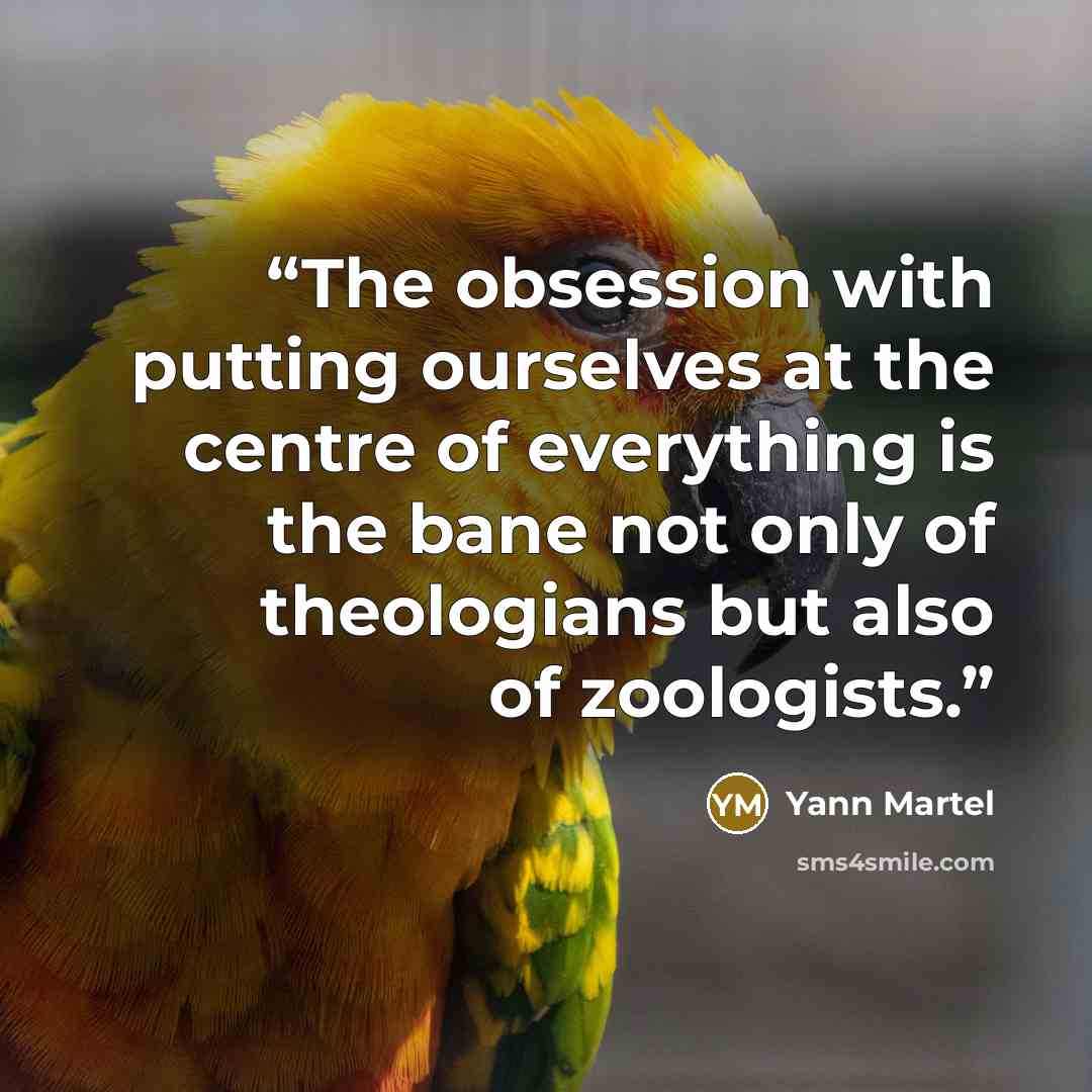 “The obsession with putting ourselves at the centre of everything is the bane not only of theologians but also of zoologists.” quote by Yann Martel