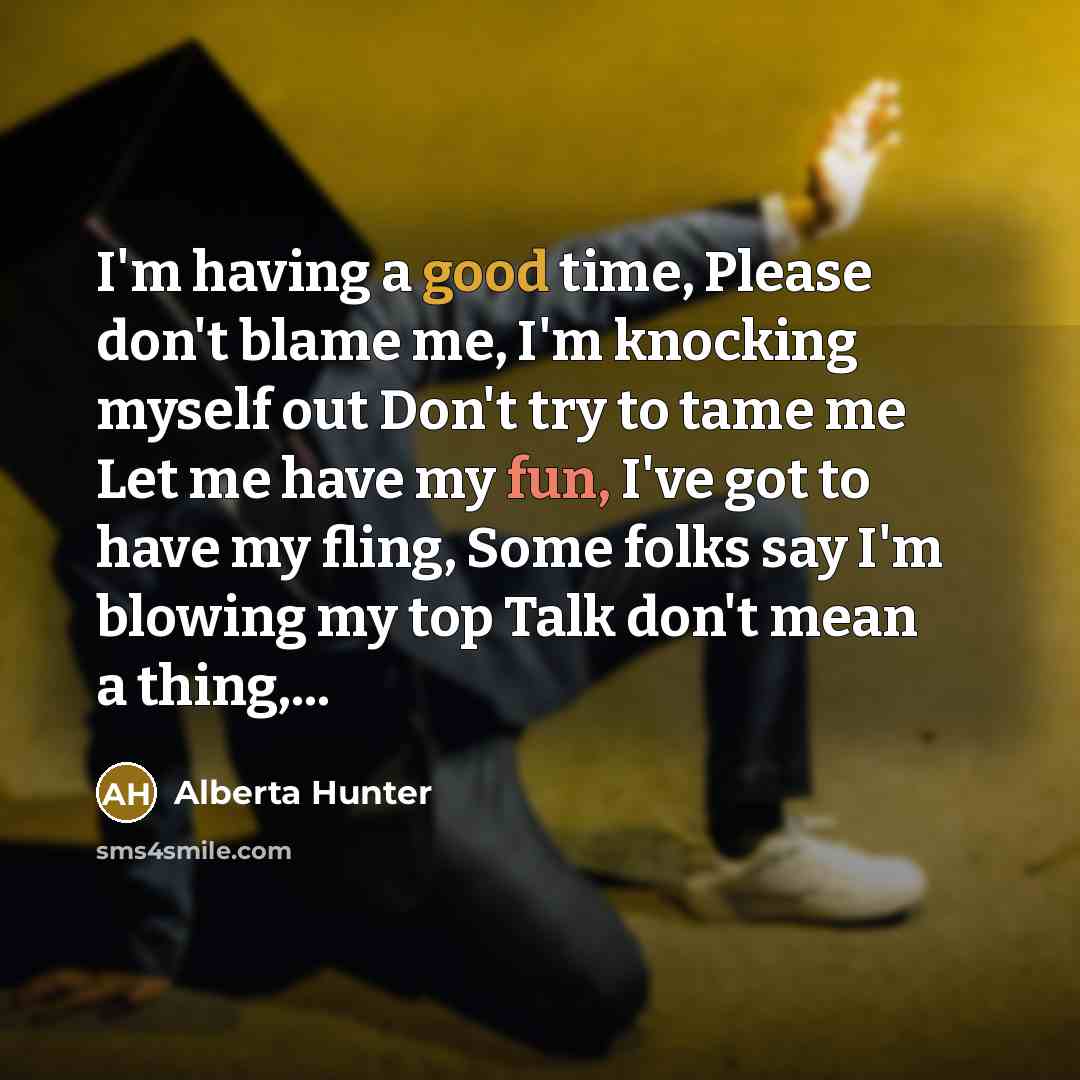 “I'm having a good time, Please don't blame me, I'm knocking myself out Don't try to tame me Let me have my fun, I've got to have my fling, Some folks say I'm blowing my top Talk don't mean a thing,...” quote by Alberta Hunter