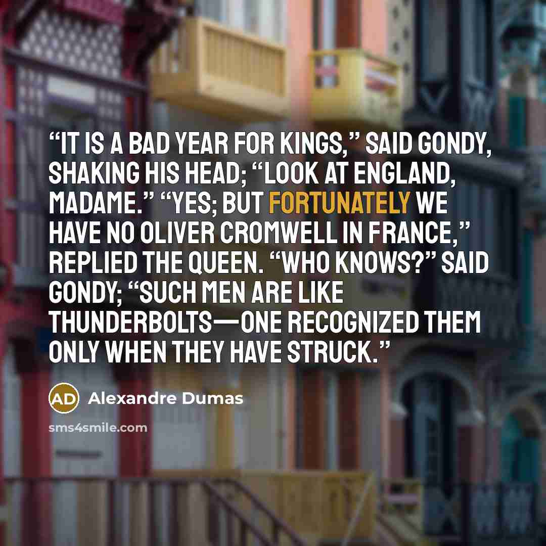“It is a bad year for kings,” said Gondy, shaking his head; “look at England, madame.” “Yes; but fortunately we have no Oliver Cromwell in France,” replied the Queen. “Who knows?” said Gondy; “such men are like thunderbolts—one recognized them only when they have struck.” quote by Alexandre Dumas