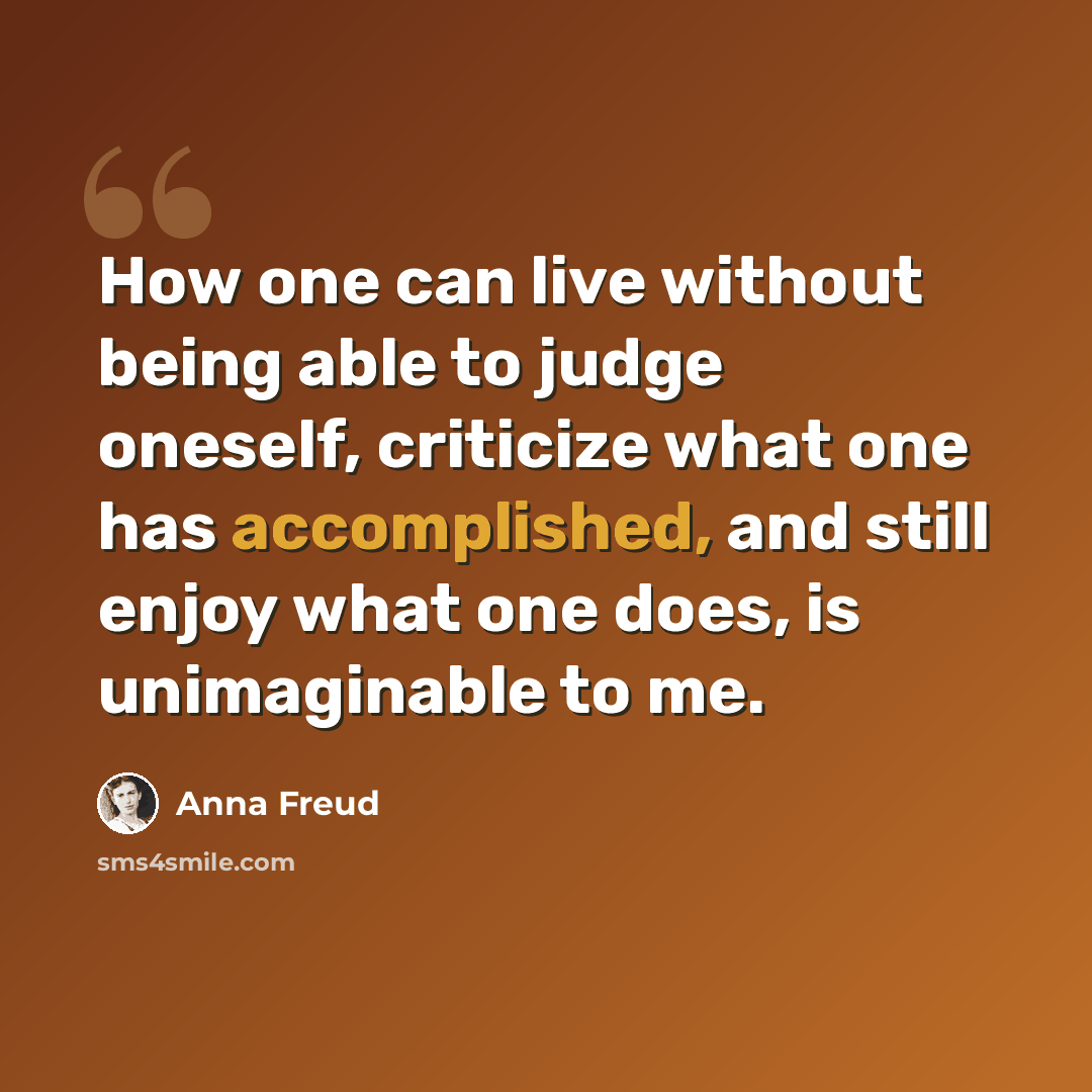 “How one can live without being able to judge oneself, criticize what one has accomplished, and still enjoy what one does, is unimaginable to me.” quote by Anna Freud
