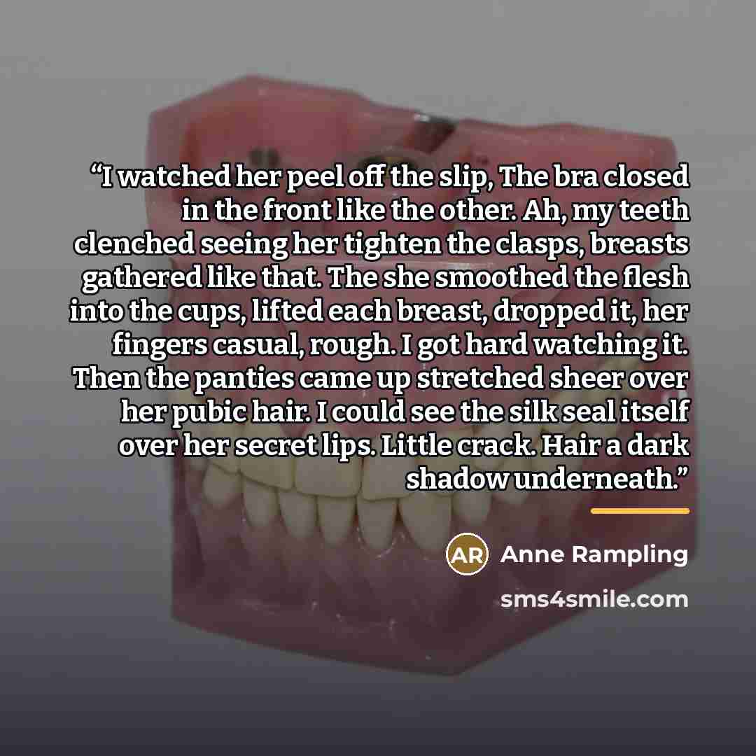 “I watched her peel off the slip, The bra closed in the front like the other. Ah, my teeth clenched seeing her tighten the clasps, breasts gathered like that. The she smoothed the flesh into the cups, lifted each breast, dropped it, her fingers casual, rough. I got hard watching it. Then the…” quote by Anne Rampling